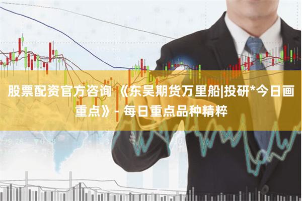 股票配资官方咨询 《东吴期货万里船|投研*今日画重点》- 每日重点品种精粹