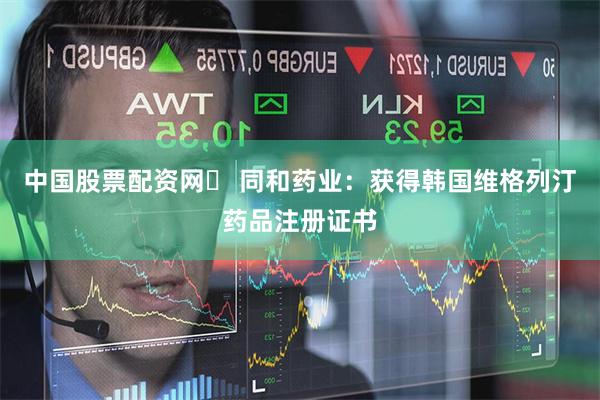 中国股票配资网	 同和药业：获得韩国维格列汀药品注册证书