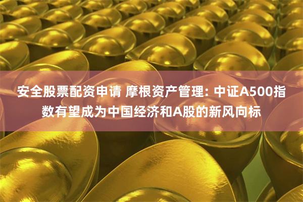 安全股票配资申请 摩根资产管理: 中证A500指数有望成为中国经济和A股的新风向标