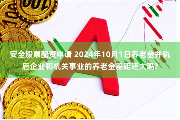 安全股票配资申请 2024年10月1日养老金并轨后企业和机关事业的养老金差距还大吗?