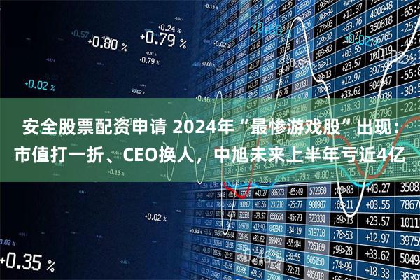 安全股票配资申请 2024年“最惨游戏股”出现：市值打一折、CEO换人，中旭未来上半年亏近4亿
