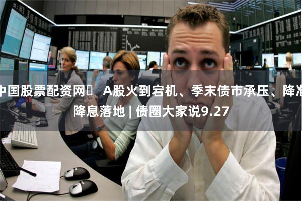 中国股票配资网	 A股火到宕机、季末债市承压、降准降息落地 | 债圈大家说9.27