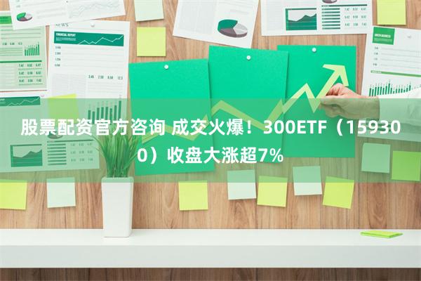 股票配资官方咨询 成交火爆！300ETF（159300）收盘大涨超7%