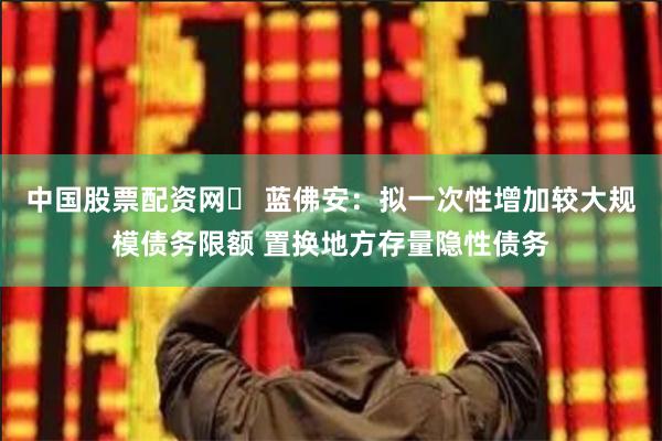 中国股票配资网	 蓝佛安：拟一次性增加较大规模债务限额 置换地方存量隐性债务