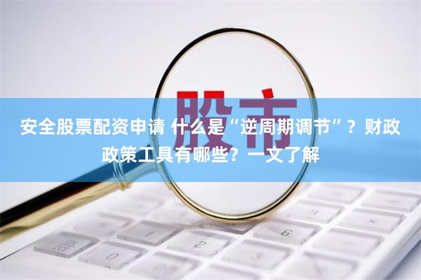 安全股票配资申请 什么是“逆周期调节”？财政政策工具有哪些？一文了解
