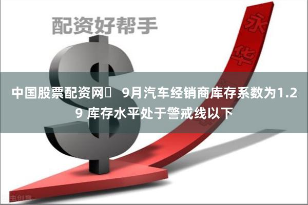 中国股票配资网	 9月汽车经销商库存系数为1.29 库存水平处于警戒线以下