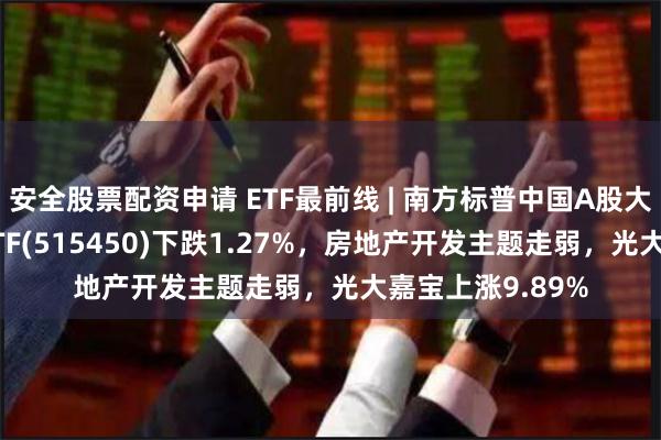 安全股票配资申请 ETF最前线 | 南方标普中国A股大盘红利低波50ETF(515450)下跌1.27%，房地产开发主题走弱，光大嘉宝上涨9.89%
