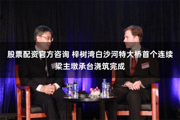 股票配资官方咨询 梓树湾白沙河特大桥首个连续梁主墩承台浇筑完成