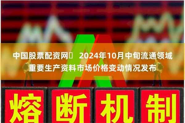 中国股票配资网	 2024年10月中旬流通领域重要生产资料市场价格变动情况发布