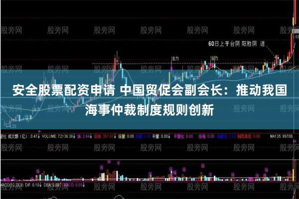 安全股票配资申请 中国贸促会副会长：推动我国海事仲裁制度规则创新