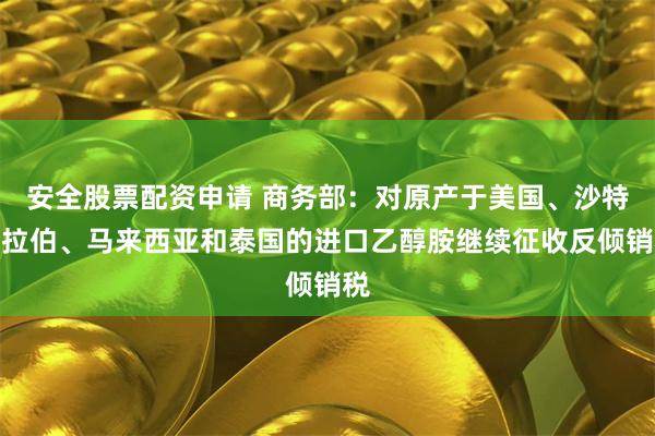 安全股票配资申请 商务部：对原产于美国、沙特阿拉伯、马来西亚和泰国的进口乙醇胺继续征收反倾销税