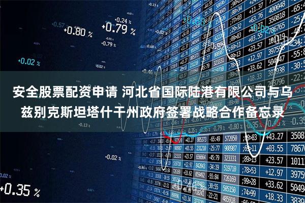 安全股票配资申请 河北省国际陆港有限公司与乌兹别克斯坦塔什干州政府签署战略合作备忘录