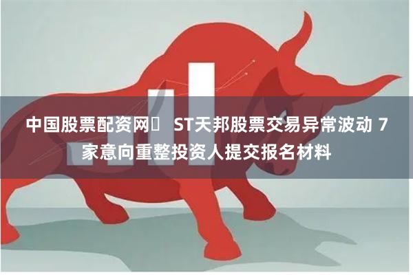 中国股票配资网	 ST天邦股票交易异常波动 7家意向重整投资人提交报名材料