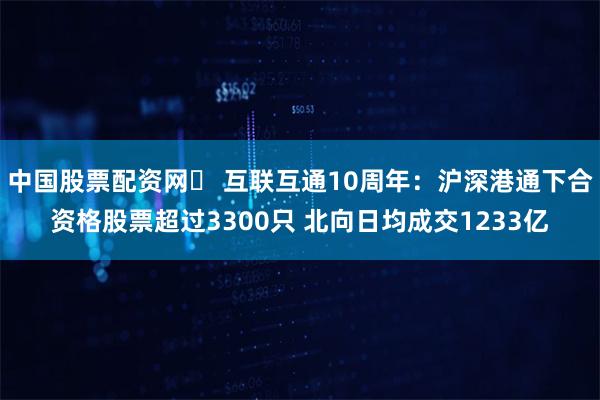 中国股票配资网	 互联互通10周年：沪深港通下合资格股票超过3300只 北向日均成交1233亿
