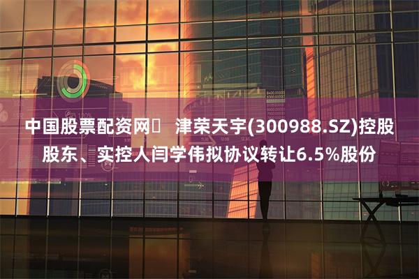 中国股票配资网	 津荣天宇(300988.SZ)控股股东、实控人闫学伟拟协议转让6.5%股份