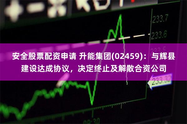 安全股票配资申请 升能集团(02459)：与辉县建设达成协议，决定终止及解散合资公司