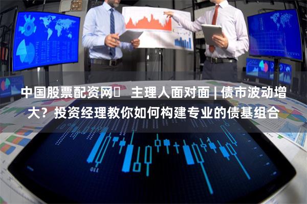 中国股票配资网	 主理人面对面 | 债市波动增大？投资经理教你如何构建专业的债基组合