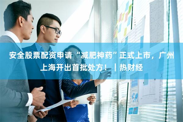 安全股票配资申请 “减肥神药”正式上市，广州上海开出首批处方！｜热财经