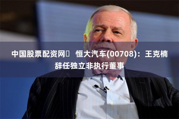 中国股票配资网	 恒大汽车(00708)：王克楠辞任独立非执行董事