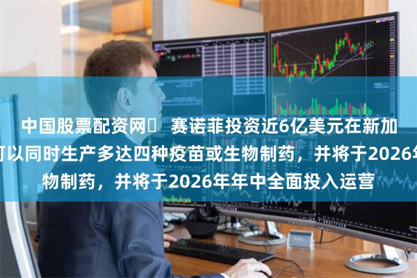 中国股票配资网	 赛诺菲投资近6亿美元在新加坡建厂生产疫苗，可以同时生产多达四种疫苗或生物制药，并将于2026年年中全面投入运营