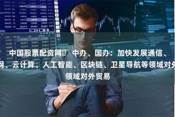 中国股票配资网	 中办、国办：加快发展通信、物联网、云计算、人工智能、区块链、卫星导航等领域对外贸易