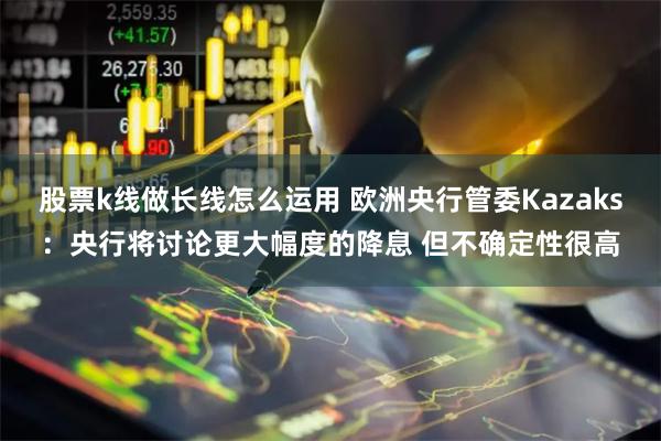 股票k线做长线怎么运用 欧洲央行管委Kazaks：央行将讨论更大幅度的降息 但不确定性很高