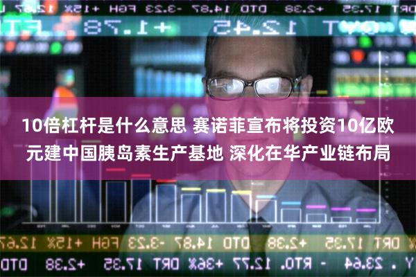 10倍杠杆是什么意思 赛诺菲宣布将投资10亿欧元建中国胰岛素生产基地 深化在华产业链布局