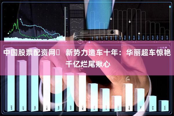 中国股票配资网	 新势力造车十年：华丽超车惊艳 千亿烂尾揪心