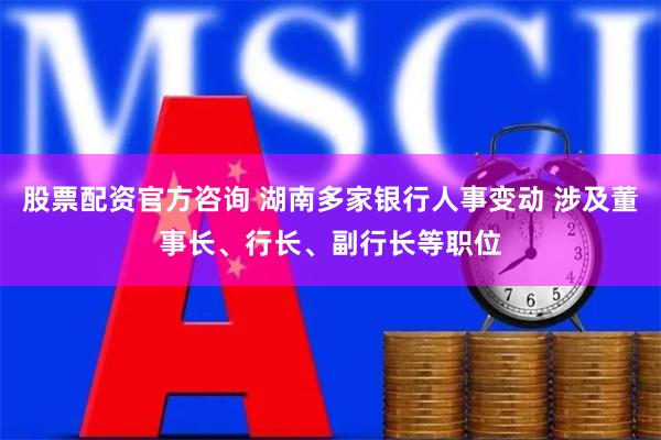 股票配资官方咨询 湖南多家银行人事变动 涉及董事长、行长、副行长等职位