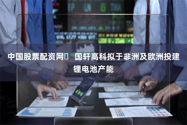 中国股票配资网	 国轩高科拟于非洲及欧洲投建锂电池产能