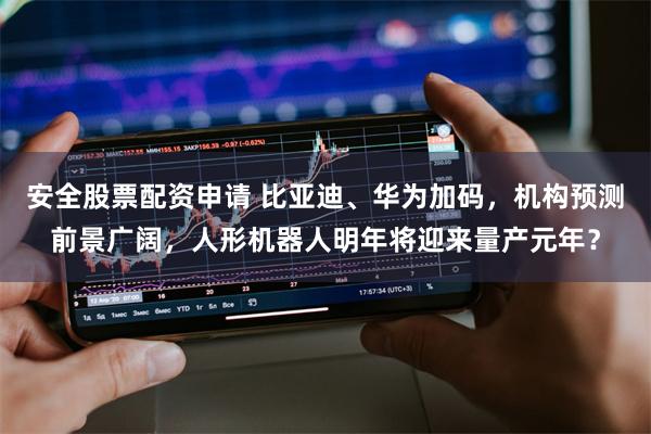 安全股票配资申请 比亚迪、华为加码，机构预测前景广阔，人形机器人明年将迎来量产元年？