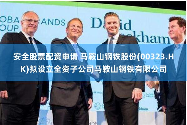 安全股票配资申请 马鞍山钢铁股份(00323.HK)拟设立全资子公司马鞍山钢铁有限公司