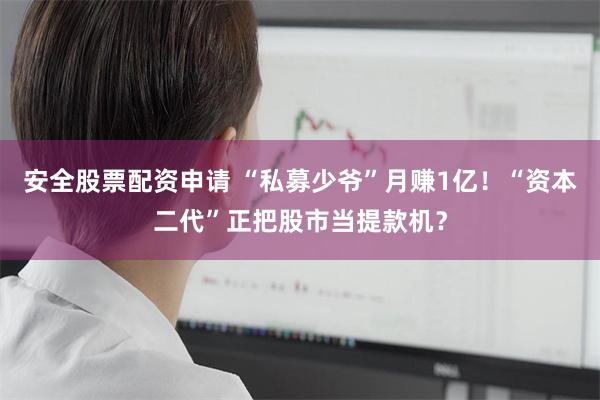 安全股票配资申请 “私募少爷”月赚1亿！“资本二代”正把股市当提款机？