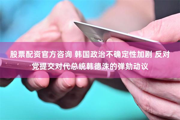 股票配资官方咨询 韩国政治不确定性加剧 反对党提交对代总统韩德洙的弹劾动议