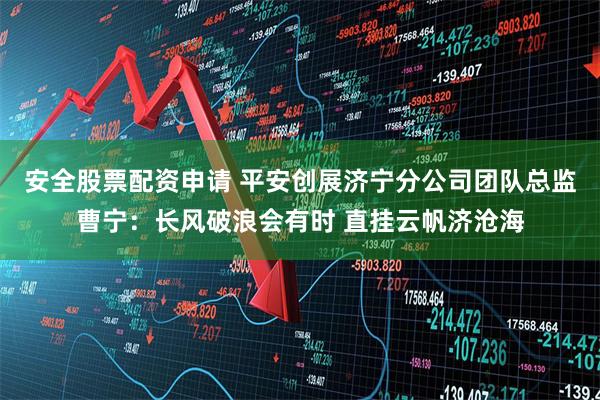 安全股票配资申请 平安创展济宁分公司团队总监曹宁：长风破浪会有时 直挂云帆济沧海