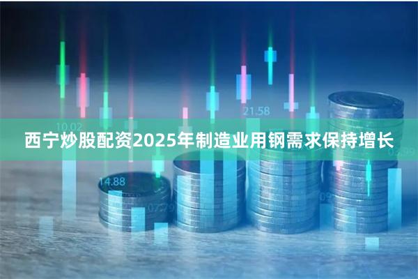 西宁炒股配资2025年制造业用钢需求保持增长