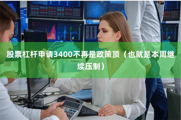 股票杠杆申请3400不再是政策顶（也就是本周继续压制）