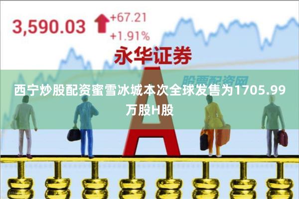 西宁炒股配资蜜雪冰城本次全球发售为1705.99万股H股