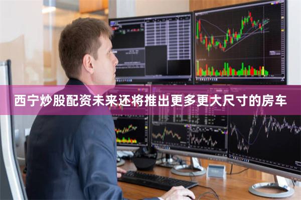 西宁炒股配资未来还将推出更多更大尺寸的房车