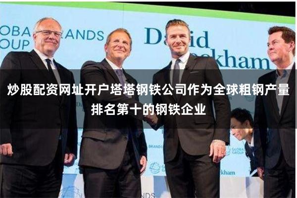 炒股配资网址开户塔塔钢铁公司作为全球粗钢产量排名第十的钢铁企业