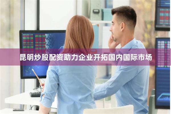 昆明炒股配资助力企业开拓国内国际市场