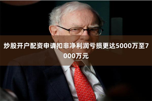 炒股开户配资申请扣非净利润亏损更达5000万至7000万元