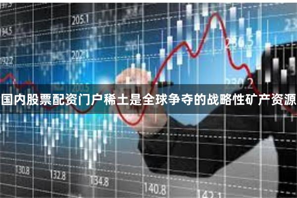 国内股票配资门户稀土是全球争夺的战略性矿产资源