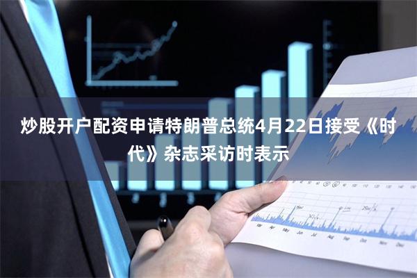 炒股开户配资申请特朗普总统4月22日接受《时代》杂志采访时表示