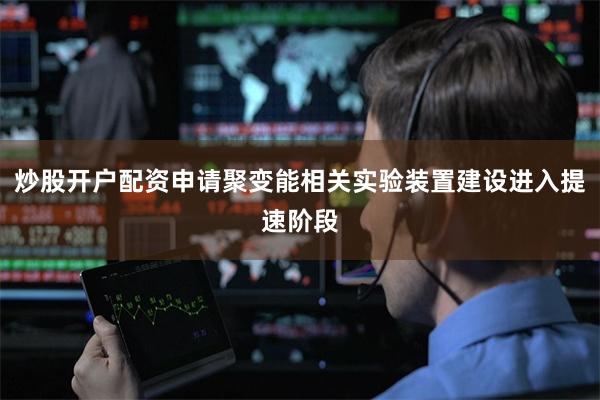 炒股开户配资申请聚变能相关实验装置建设进入提速阶段