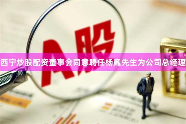 西宁炒股配资董事会同意聘任杨巍先生为公司总经理