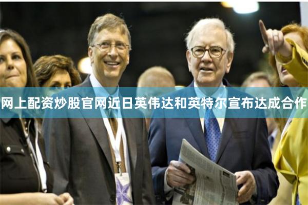 网上配资炒股官网近日英伟达和英特尔宣布达成合作