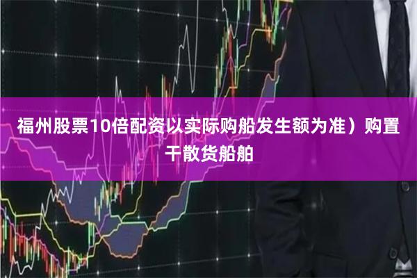 福州股票10倍配资以实际购船发生额为准）购置干散货船舶