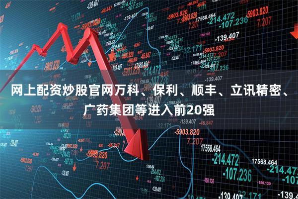 网上配资炒股官网万科、保利、顺丰、立讯精密、广药集团等进入前20强