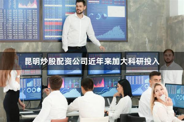 昆明炒股配资公司近年来加大科研投入